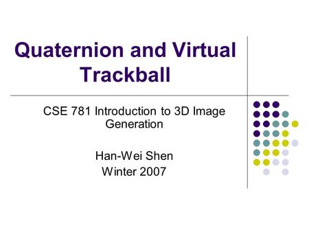 Quaternion and Virtual Trackball CSE 781 Introduction to 3D Image Generation Han-Wei Shen Winter 2007.