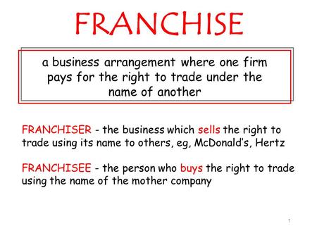 1 FRANCHISE a business arrangement where one firm pays for the right to trade under the name of another FRANCHISER - the business which sells the right.