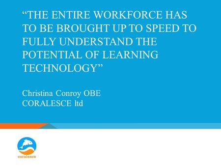 “THE ENTIRE WORKFORCE HAS TO BE BROUGHT UP TO SPEED TO FULLY UNDERSTAND THE POTENTIAL OF LEARNING TECHNOLOGY” Christina Conroy OBE CORALESCE ltd.