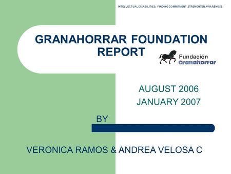 GRANAHORRAR FOUNDATION REPORT AUGUST 2006 JANUARY 2007 BY VERONICA RAMOS & ANDREA VELOSA C INTELLECTUAL DISABILITIES: FINDING COMMITMENT,STRENGHTEN AWARENESS.