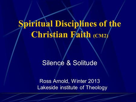 Spiritual Disciplines of the Christian Faith (CM2) Silence & Solitude Ross Arnold, Winter 2013 Lakeside institute of Theology.