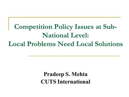 Competition Policy Issues at Sub- National Level: Local Problems Need Local Solutions Pradeep S. Mehta CUTS International.
