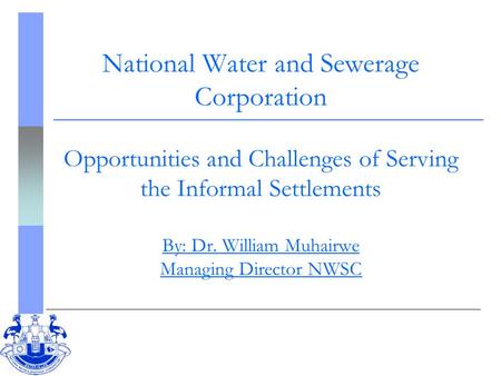 National Water and Sewerage Corporation Opportunities and Challenges of Serving the Informal Settlements By: Dr. William Muhairwe Managing Director NWSC.