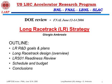 Long Racetrack (LR) strategy – G. Ambrosio 1 LARP DOE review - FNAL, June 12-14, 2006 BNL - FNAL - LBNL - SLAC OUTLINE: LR R&D goals & plans Long Racetrack.