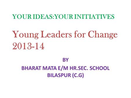 BY BHARAT MATA E/M HR.SEC. SCHOOL BILASPUR (C.G) YOUR IDEAS:YOUR INITIATIVES Young Leaders for Change 2013-14.