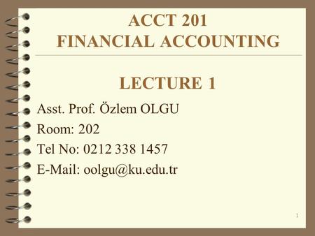 1 ACCT 201 FINANCIAL ACCOUNTING LECTURE 1 Asst. Prof. Özlem OLGU Room: 202 Tel No: 0212 338 1457