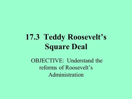 17.3 Teddy Roosevelt’s Square Deal OBJECTIVE: Understand the reforms of Roosevelt’s Administration.
