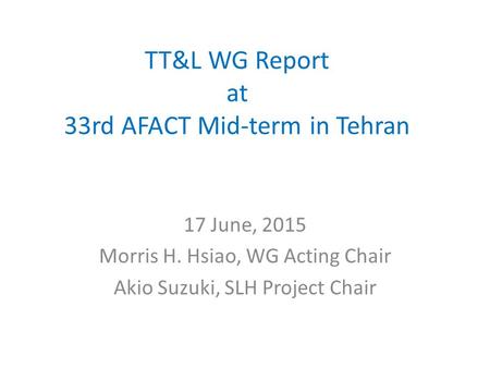 TT&L WG Report at 33rd AFACT Mid-term in Tehran 17 June, 2015 Morris H. Hsiao, WG Acting Chair Akio Suzuki, SLH Project Chair.