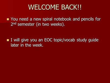 WELCOME BACK!! You need a new spiral notebook and pencils for 2nd semester (in two weeks). I will give you an EOC topic/vocab study guide later in the.