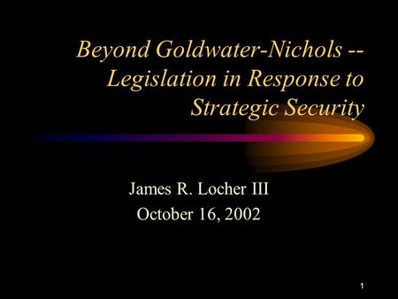 1 Beyond Goldwater-Nichols -- Legislation in Response to Strategic Security James R. Locher III October 16, 2002.