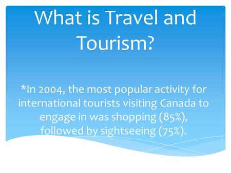 What is Travel and Tourism? *In 2004, the most popular activity for international tourists visiting Canada to engage in was shopping (85%), followed by.