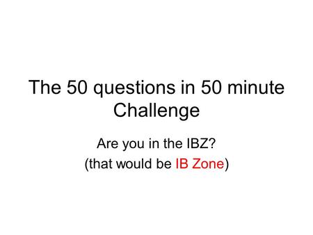 The 50 questions in 50 minute Challenge Are you in the IBZ? (that would be IB Zone)
