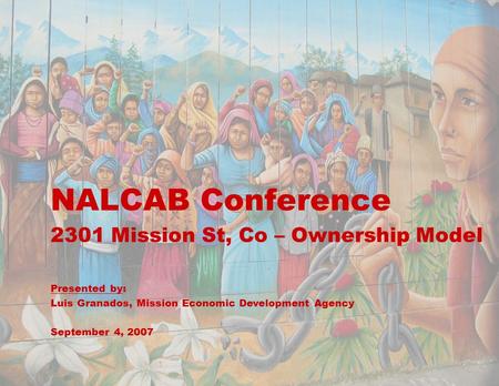 1 NALCAB Conference 2301 Mission St, Co – Ownership Model Presented by: Luis Granados, Mission Economic Development Agency September 4, 2007.