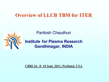 Overview of LLCB TBM for ITER Paritosh Chaudhuri Institute for Plasma Research Gandhinagar, INDIA CBBI-16, 8- 10 Sept. 2011, Portland, USA.