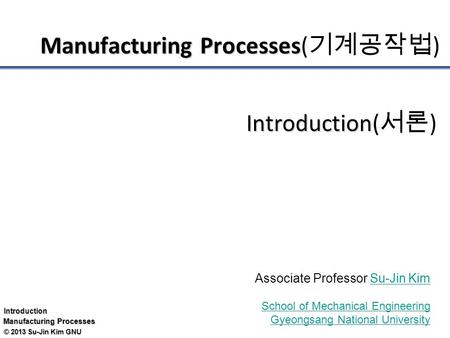 Introduction Manufacturing Processes © 2013 Su-Jin Kim GNU Manufacturing Processes Manufacturing Processes( 기계공작법 ) Introduction Introduction( 서론 ) Associate.