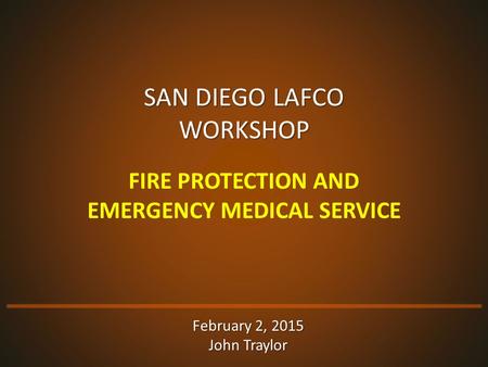SAN DIEGO LAFCO WORKSHOP FIRE PROTECTION AND EMERGENCY MEDICAL SERVICE February 2, 2015 John Traylor.