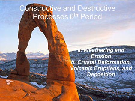 Constructive and Destructive Processes 6 th Period a. Weathering and Erosion b. Crustal Deformation, Volcanic Eruptions, and Deposition.