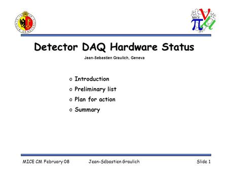 MICE CM February 08Jean-Sébastien GraulichSlide 1 Detector DAQ Hardware Status o Introduction o Preliminary list o Plan for action o Summary Jean-Sebastien.