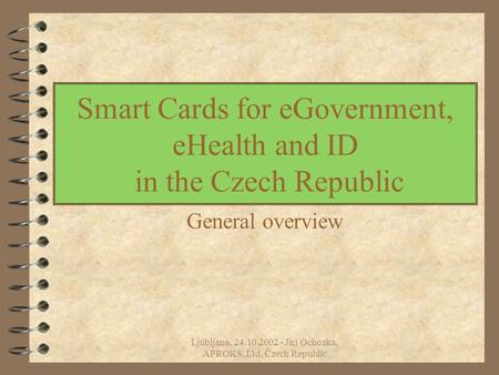 Ljubljana, 24.10.2002 - Jiri Ochozka, APROKS, Ltd, Czech Republic Smart Cards for eGovernment, eHealth and ID in the Czech Republic General overview.