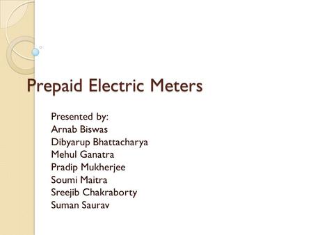 Prepaid Electric Meters Presented by: Arnab Biswas Dibyarup Bhattacharya Mehul Ganatra Pradip Mukherjee Soumi Maitra Sreejib Chakraborty Suman Saurav.