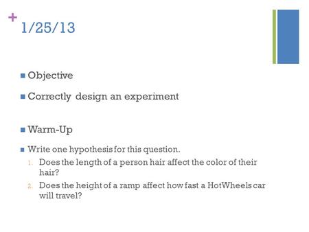 + 1/25/13 Objective Correctly design an experiment Warm-Up Write one hypothesis for this question. 1. Does the length of a person hair affect the color.