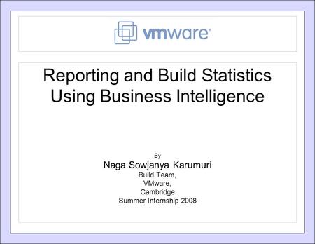 Reporting and Build Statistics Using Business Intelligence By Naga Sowjanya Karumuri Build Team, VMware, Cambridge Summer Internship 2008.