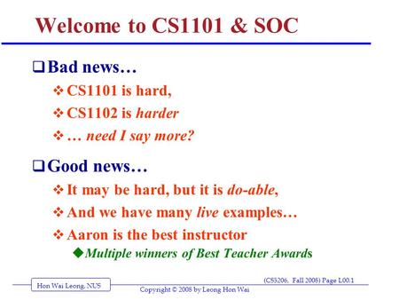 Hon Wai Leong, NUS (CS5206, Fall 2008) Page L00.1 Copyright © 2008 by Leong Hon Wai Welcome to CS1101 & SOC  Bad news…  CS1101 is hard,  CS1102 is harder.