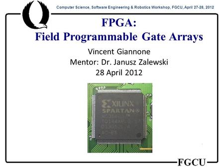 Computer Science, Software Engineering & Robotics Workshop, FGCU, April 27-28, 2012 FPGA: Field Programmable Gate Arrays Vincent Giannone Mentor: Dr. Janusz.