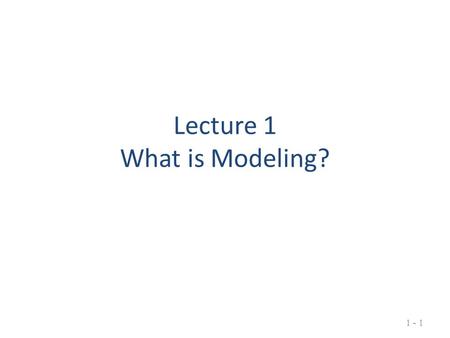 Lecture 1 What is Modeling? 1 - 1. What is Modeling? Creating a simplified version of reality Working with this version to understand or control some.