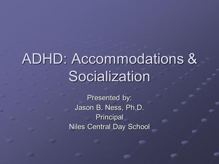 ADHD: Accommodations & Socialization Presented by: Jason B. Ness, Ph.D. Principal Niles Central Day School.