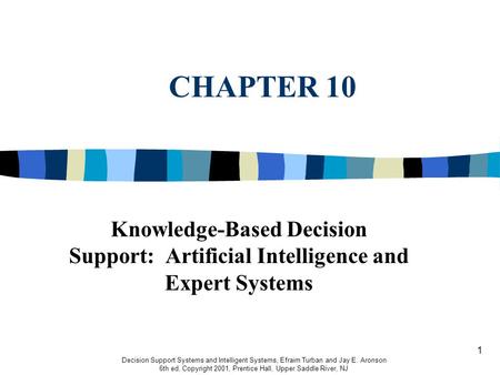 1 CHAPTER 10 Decision Support Systems and Intelligent Systems, Efraim Turban and Jay E. Aronson 6th ed, Copyright 2001, Prentice Hall, Upper Saddle River,