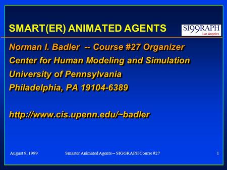 August 9, 19991Smarter Animated Agents -- SIGGRAPH Course #27 SMART(ER) ANIMATED AGENTS Norman I. Badler -- Course #27 Organizer Center for Human Modeling.