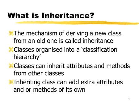 1 What is Inheritance? zThe mechanism of deriving a new class from an old one is called inheritance zClasses organised into a ‘classification hierarchy’