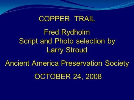 COPPER TRAIL Fred Rydholm Script and Photo selection by Larry Stroud Ancient America Preservation Society OCTOBER 24, 2008.