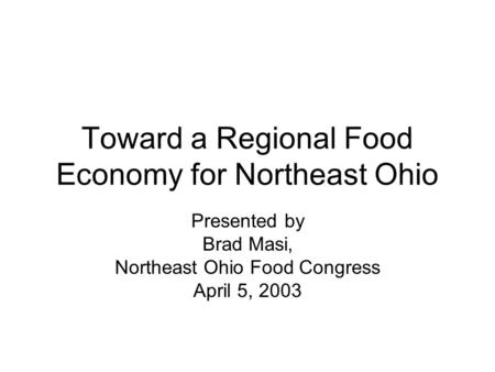 Toward a Regional Food Economy for Northeast Ohio Presented by Brad Masi, Northeast Ohio Food Congress April 5, 2003.