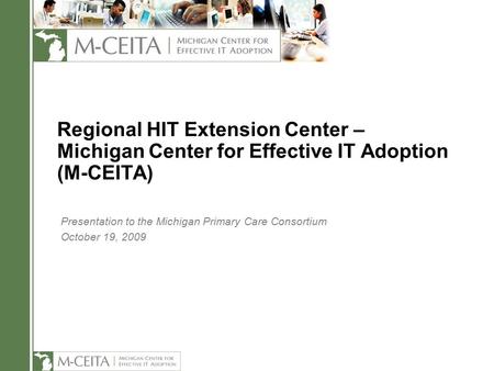Regional HIT Extension Center – Michigan Center for Effective IT Adoption (M-CEITA) Presentation to the Michigan Primary Care Consortium October 19, 2009.