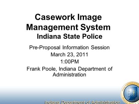 Casework Image Management System Indiana State Police Pre-Proposal Information Session March 23, 2011 1:00PM Frank Poole, Indiana Department of Administration.
