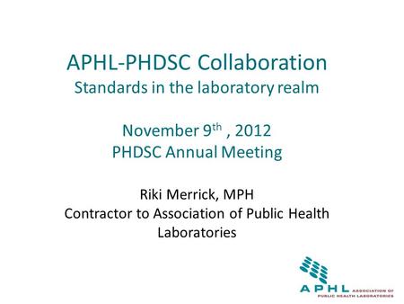 APHL-PHDSC Collaboration Standards in the laboratory realm November 9 th, 2012 PHDSC Annual Meeting Riki Merrick, MPH Contractor to Association of Public.
