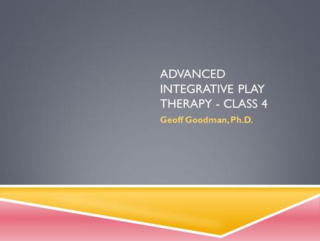 ADVANCED INTEGRATIVE PLAY THERAPY - CLASS 4 Geoff Goodman, Ph.D.