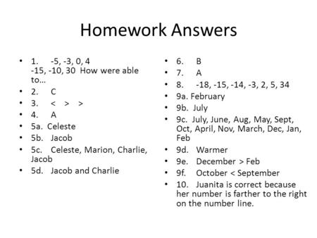Homework Answers 1.-5, -3, 0, 4 -15, -10, 30 How were able to… 2.C 3. > 4.A 5a. Celeste 5b.Jacob 5c.Celeste, Marion, Charlie, Jacob 5d.Jacob and Charlie.