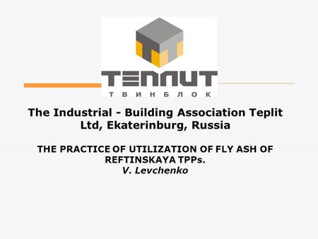 The Industrial - Building Association Teplit Ltd, Ekaterinburg, Russia THE PRACTICE OF UTILIZATION OF FLY ASH OF REFTINSKAYA TPPs. V. Levchenko.