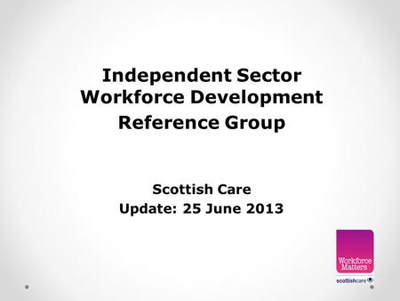 Independent Sector Workforce Development Reference Group Scottish Care Update: 25 June 2013.