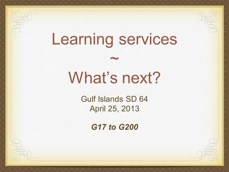 Learning services ~ What’s next? Gulf Islands SD 64 April 25, 2013 G17 to G200.