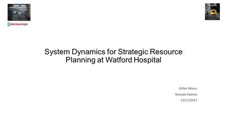 System Dynamics for Strategic Resource Planning at Watford Hospital Esther Moors Goncalo Esteves 13/11/2013.