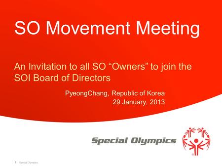 Special Olympics 1 SO Movement Meeting An Invitation to all SO “Owners” to join the SOI Board of Directors PyeongChang, Republic of Korea 29 January, 2013.