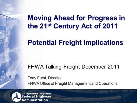 Moving Ahead for Progress in the 21 st Century Act of 2011 Potential Freight Implications FHWA Talking Freight December 2011 Tony Furst, Director FHWA.
