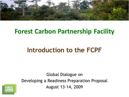 Forest Carbon Partnership Facility Global Dialogue on Developing a Readiness Preparation Proposal August 13-14, 2009 Introduction to the FCPF.
