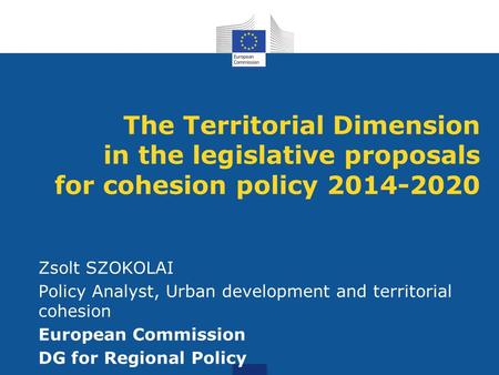 The Territorial Dimension in the legislative proposals for cohesion policy 2014-2020 Zsolt SZOKOLAI Policy Analyst, Urban development and territorial cohesion.