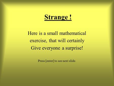 Strange ! Here is a small mathematical exercise, that will certainly Give everyone a surprise! Press [enter] to see next slide.
