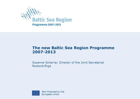 Part-financed by the European Union The new Baltic Sea Region Programme 2007-2013 Susanne Scherrer, Director of the Joint Secretariat Rostock/Riga.